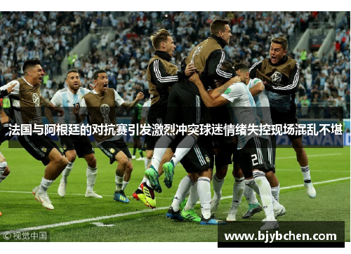 法国与阿根廷的对抗赛引发激烈冲突球迷情绪失控现场混乱不堪